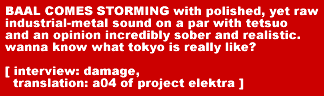 BAAL COMES STORMING with polished, yet raw industrial-metal sound on a par with tetsuo and an opinion incredibly sober and realistic. wanna know what tokyo is really like? [ interview: damage, translation: a04 of project elektra ]